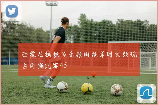 西蒙尼执教马竞期间绝杀时刻频现占同期比赛45
