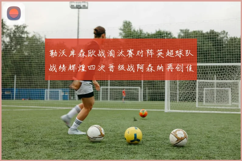勒沃库森欧战淘汰赛对阵英超球队战绩辉煌四次晋级战阿森纳再创佳绩
