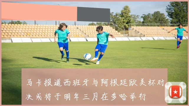 马卡报道西班牙与阿根廷欧美杯对决或将于明年三月在多哈举行