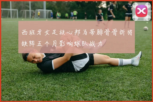 西班牙女足核心邦马蒂腓骨骨折将缺阵五个月影响球队战力