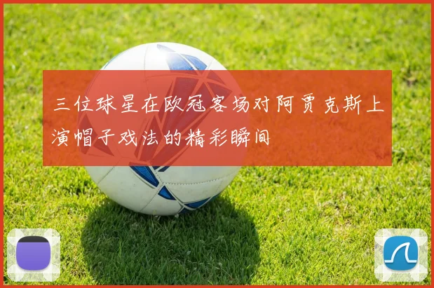 三位球星在欧冠客场对阿贾克斯上演帽子戏法的精彩瞬间