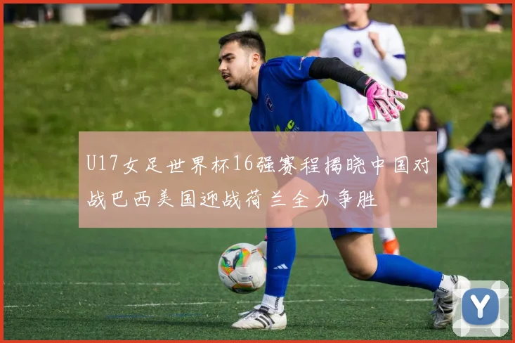 U17女足世界杯16强赛程揭晓中国对战巴西美国迎战荷兰全力争胜