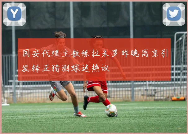 国安代理主教练拉米罗昨晚离京引发转正猜测球迷热议