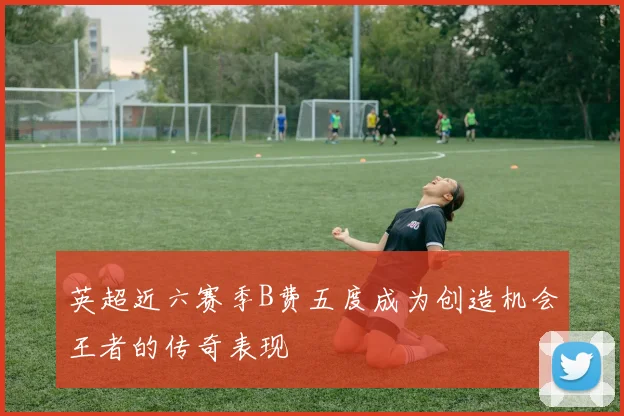 英超近六赛季B费五度成为创造机会王者的传奇表现