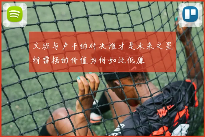 文班与卢卡的对决谁才是未来之星特雷杨的价值为何如此低廉