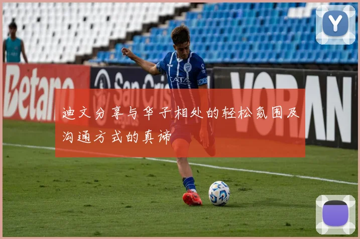 迪文分享与华子相处的轻松氛围及沟通方式的真谛