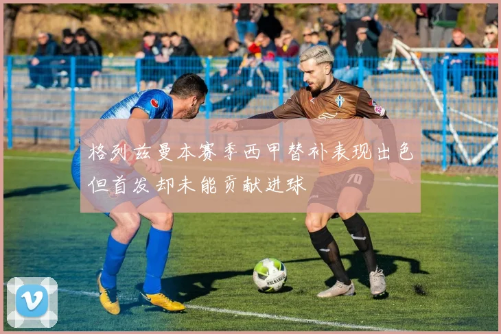 格列兹曼本赛季西甲替补表现出色但首发却未能贡献进球