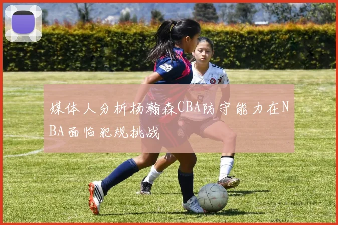 媒体人分析杨瀚森CBA防守能力在NBA面临犯规挑战