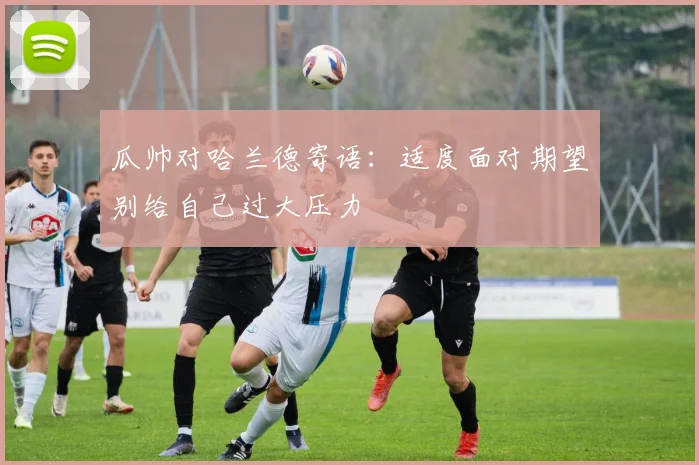 瓜帅对哈兰德寄语：适度面对期望别给自己过大压力