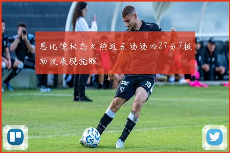 恩比德状态火热近五场场均27分7板助攻表现抢眼