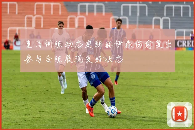 皇马训练动态更新赫伊森伤愈复出参与合练展现良好状态