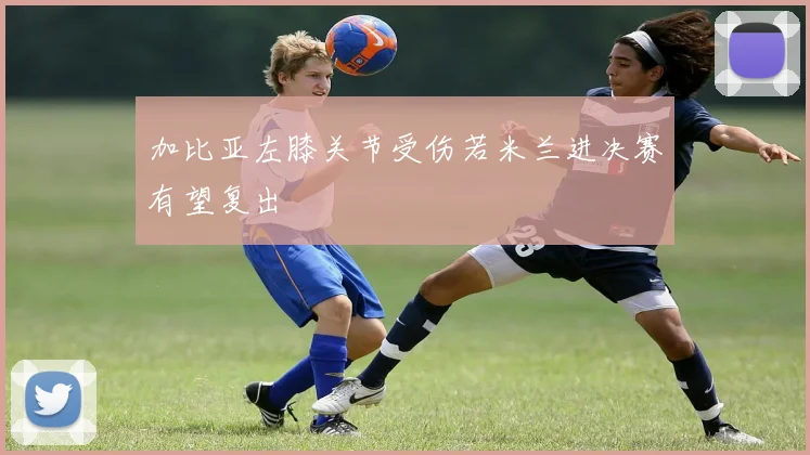 加比亚左膝关节受伤若米兰进决赛有望复出