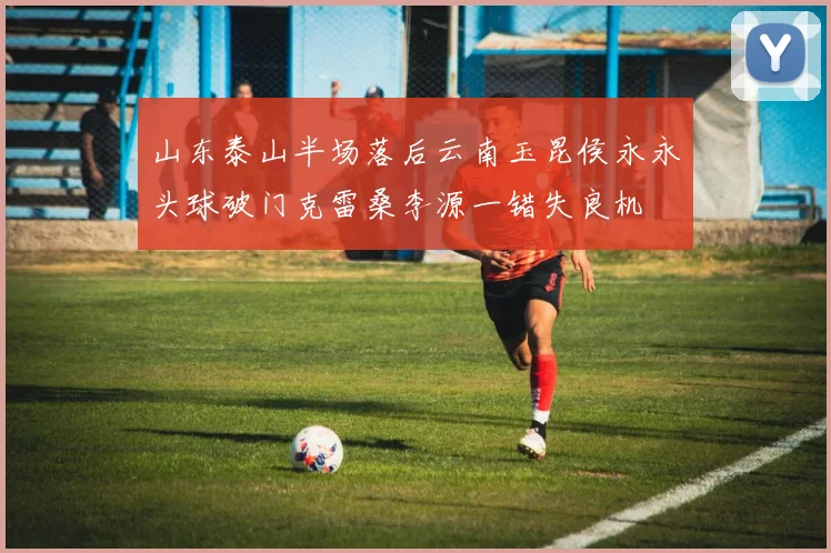 山东泰山半场落后云南玉昆侯永永头球破门克雷桑李源一错失良机