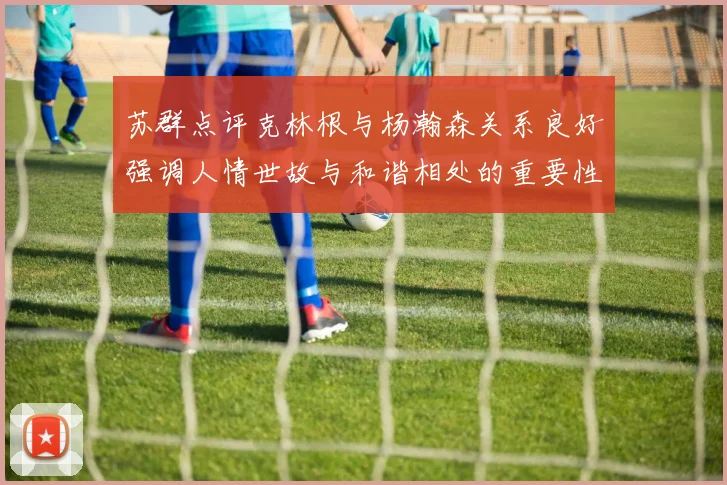 苏群点评克林根与杨瀚森关系良好强调人情世故与和谐相处的重要性