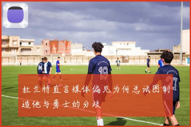 杜兰特直言媒体偏见为何总试图制造他与勇士的分歧