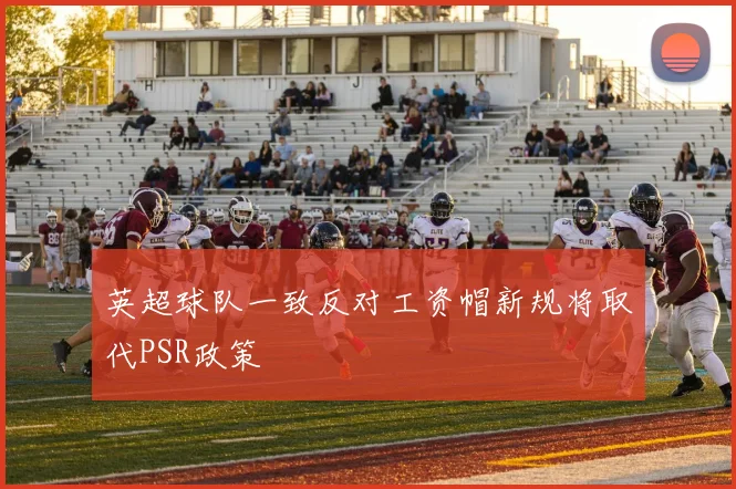 英超球队一致反对工资帽新规将取代PSR政策