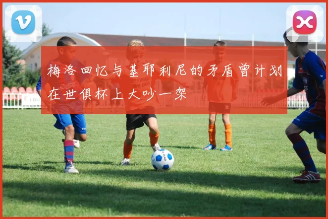 梅洛回忆与基耶利尼的矛盾曾计划在世俱杯上大吵一架