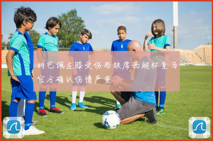 姆巴佩左膝受伤恐缺席西超杯皇马官方确认伤情严重