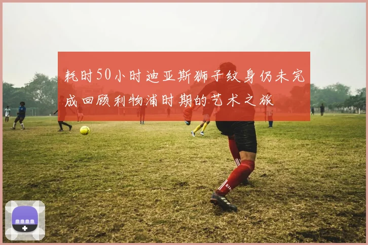 耗时50小时迪亚斯狮子纹身仍未完成回顾利物浦时期的艺术之旅