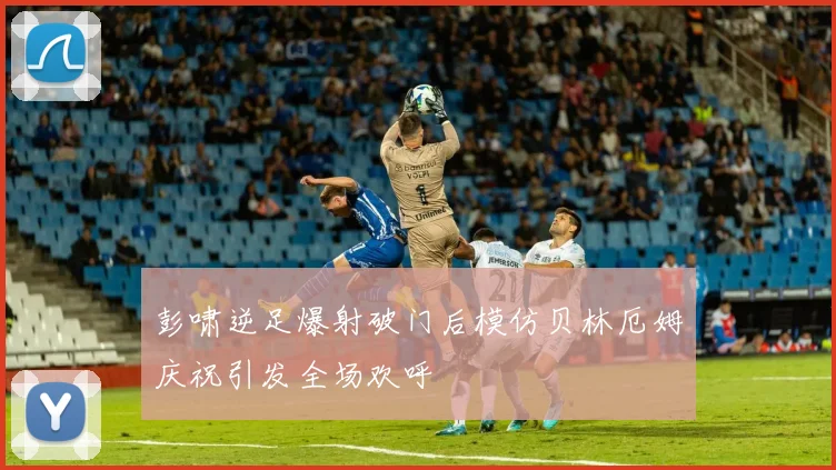 彭啸逆足爆射破门后模仿贝林厄姆庆祝引发全场欢呼