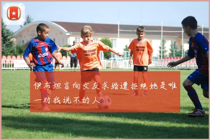 伊布坦言向女友求婚遭拒绝她是唯一对我说不的人