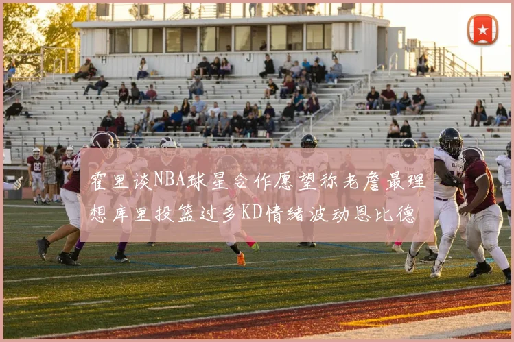 霍里谈NBA球星合作愿望称老詹最理想库里投篮过多KD情绪波动恩比德伤病困扰