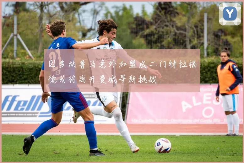 因多纳鲁马意外加盟成二门特拉福德或将离开曼城寻新挑战