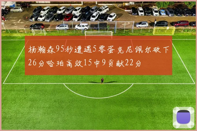 杨瀚森95秒遭遇5零蛋克尼佩尔砍下26分哈珀高效15中9贡献22分