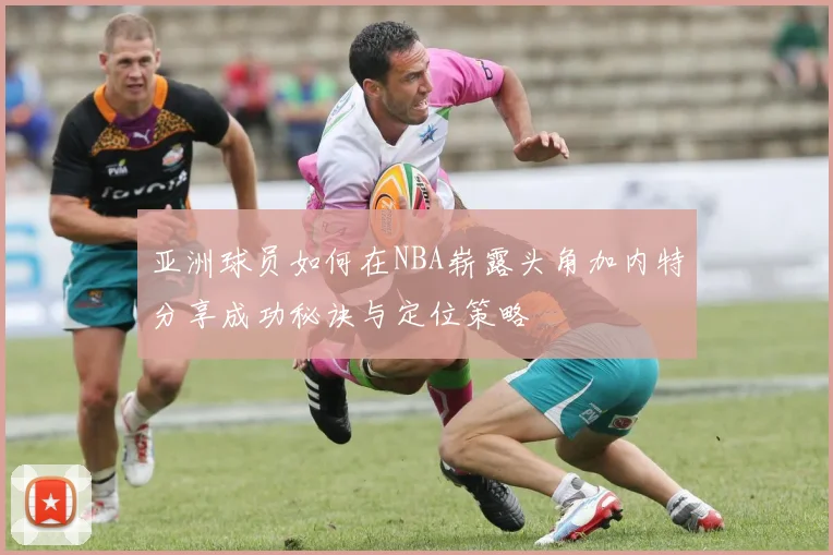 亚洲球员如何在NBA崭露头角加内特分享成功秘诀与定位策略
