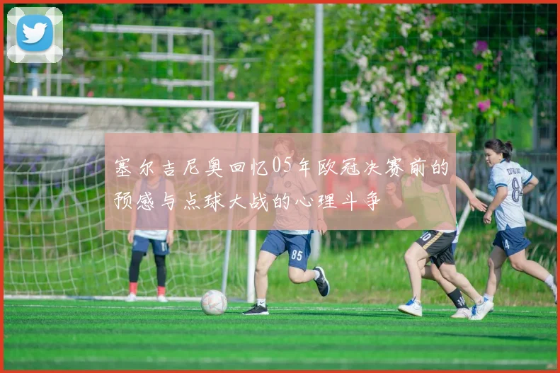 塞尔吉尼奥回忆05年欧冠决赛前的预感与点球大战的心理斗争