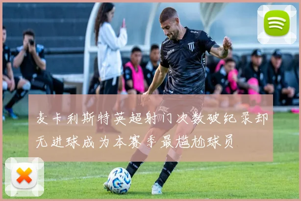 麦卡利斯特英超射门次数破纪录却无进球成为本赛季最尴尬球员
