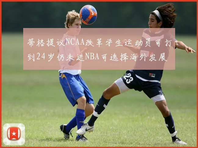 蒂格提议NCAA改革学生运动员可打到24岁仍未进NBA可选择海外发展