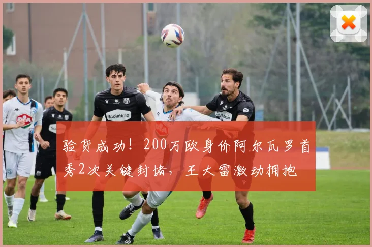 验货成功！200万欧身价阿尔瓦罗首秀2次关键封堵，王大雷激动拥抱