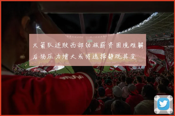 火箭队连败西部劲旅薪资困境难解后场压力增大或将选择静观其变