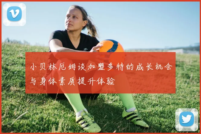 小贝林厄姆谈加盟多特的成长机会与身体素质提升体验