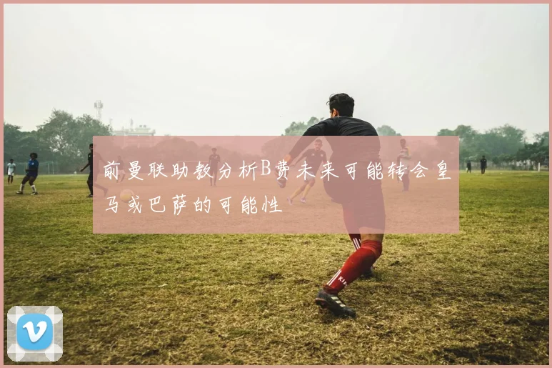 前曼联助教分析B费未来可能转会皇马或巴萨的可能性
