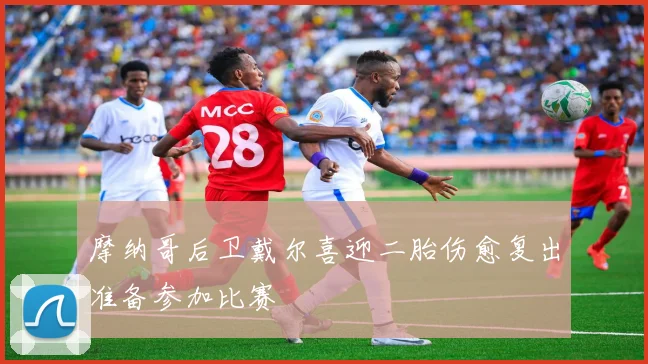 摩纳哥后卫戴尔喜迎二胎伤愈复出准备参加比赛